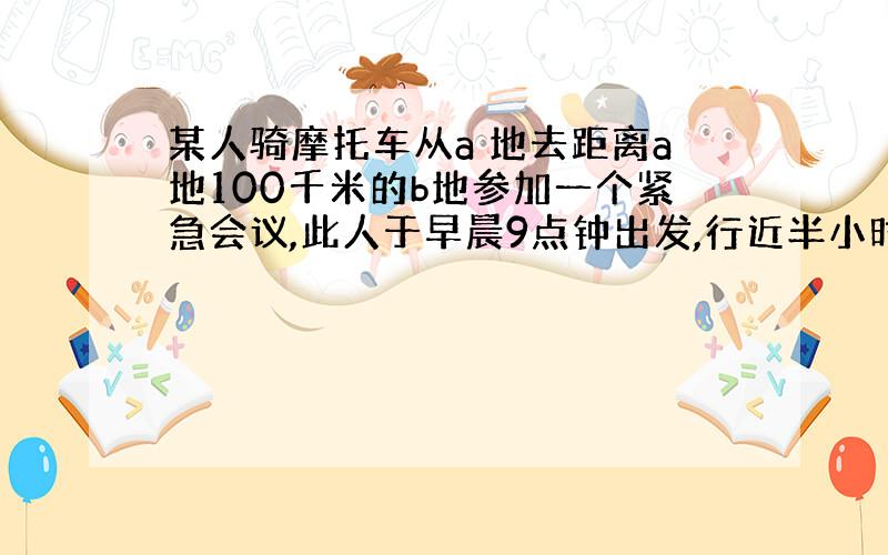 某人骑摩托车从a 地去距离a地100千米的b地参加一个紧急会议,此人于早晨9点钟出发,行近半小时后