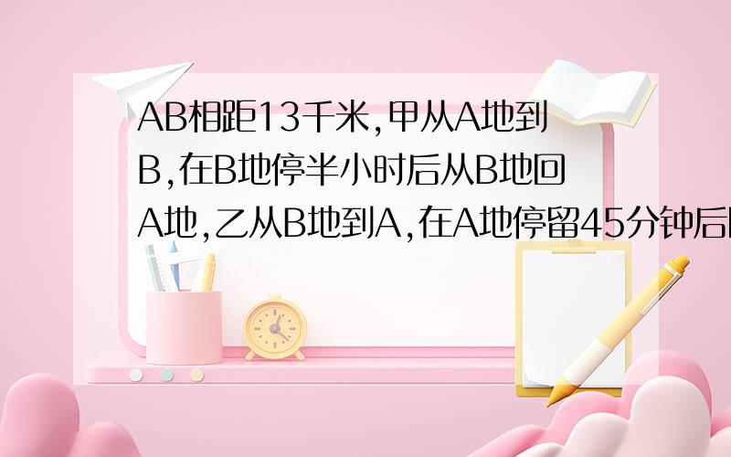 AB相距13千米,甲从A地到B,在B地停半小时后从B地回A地,乙从B地到A,在A地停留45分钟后回B地,·····