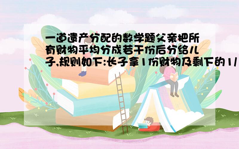 一道遗产分配的数学题父亲把所有财物平均分成若干份后分给儿子,规则如下:长子拿1份财物及剩下的1/10,二儿子拿2份财物及