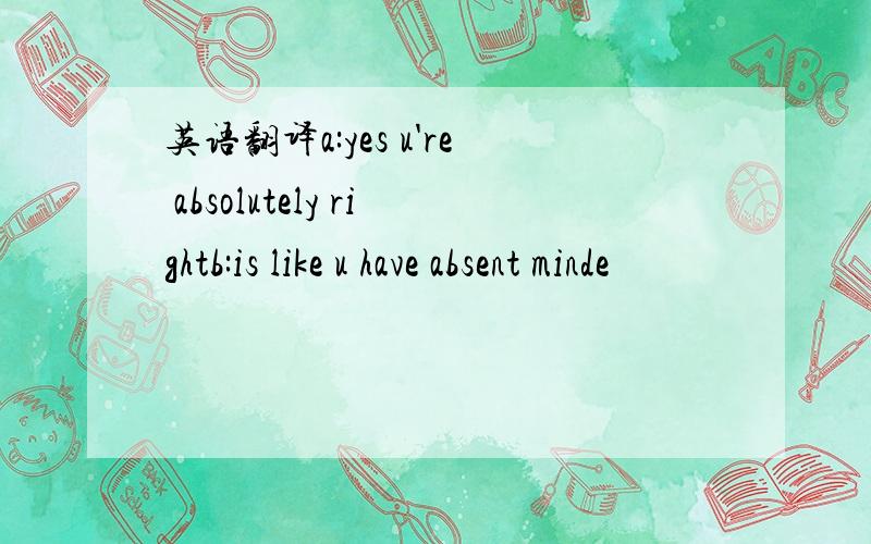 英语翻译a:yes u're absolutely rightb:is like u have absent minde