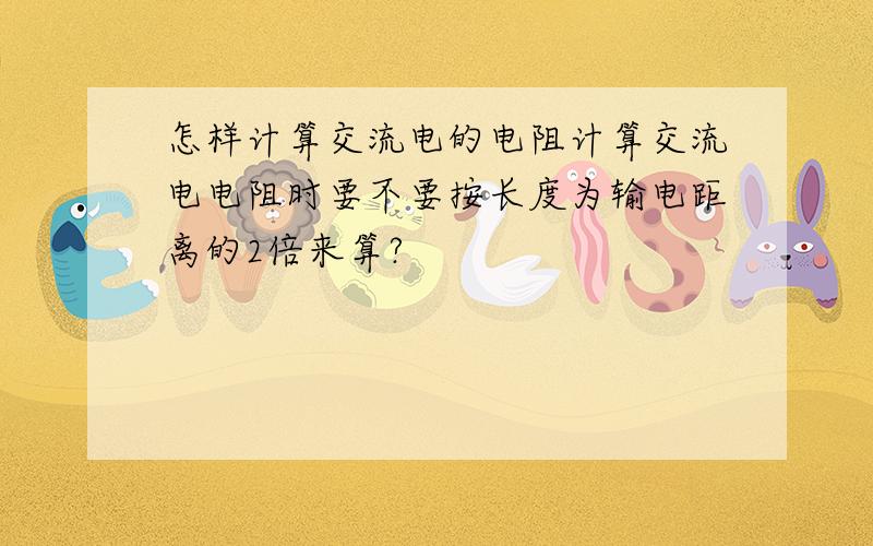 怎样计算交流电的电阻计算交流电电阻时要不要按长度为输电距离的2倍来算?