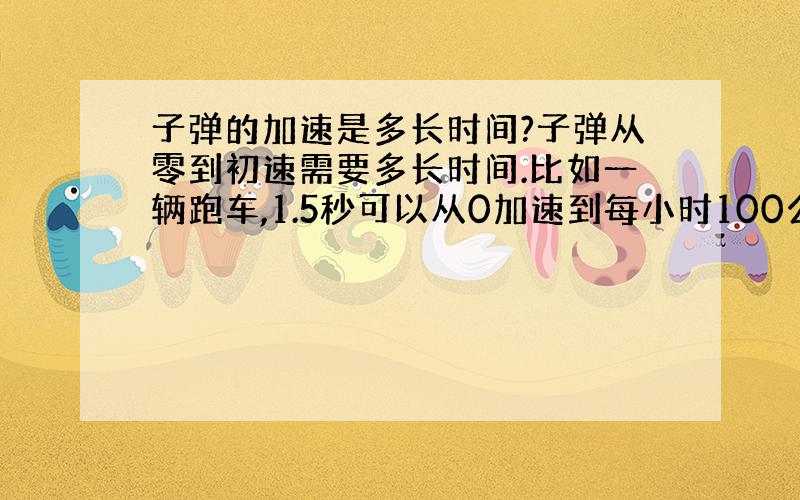 子弹的加速是多长时间?子弹从零到初速需要多长时间.比如一辆跑车,1.5秒可以从0加速到每小时100公里.那子弹从枪管中的