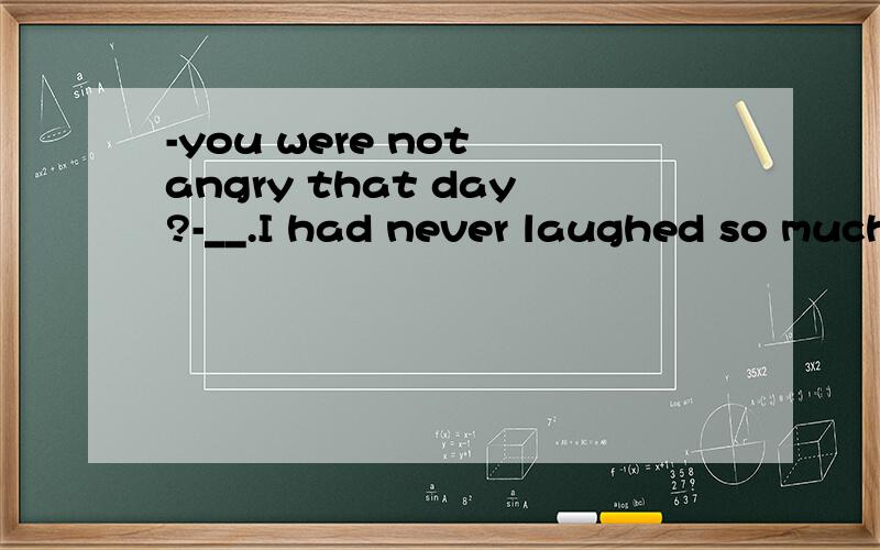 -you were not angry that day?-__.I had never laughed so much