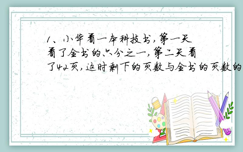 1、小华看一本科技书,第一天看了全书的六分之一,第二天看了42页,这时剩下的页数与全书的页数的比是3;5,这本科技术共有