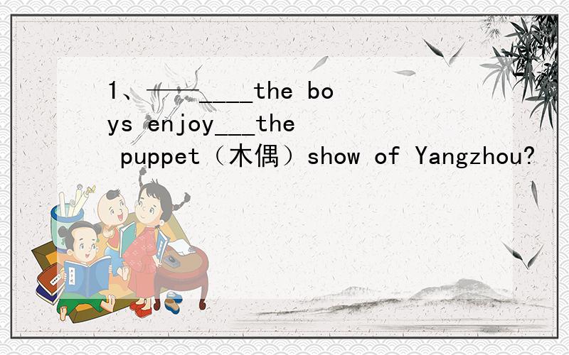 1、——____the boys enjoy___the puppet（木偶）show of Yangzhou?