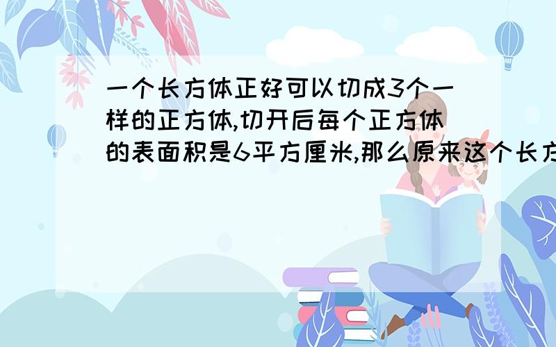 一个长方体正好可以切成3个一样的正方体,切开后每个正方体的表面积是6平方厘米,那么原来这个长方体的高是（ ）,表面积是（