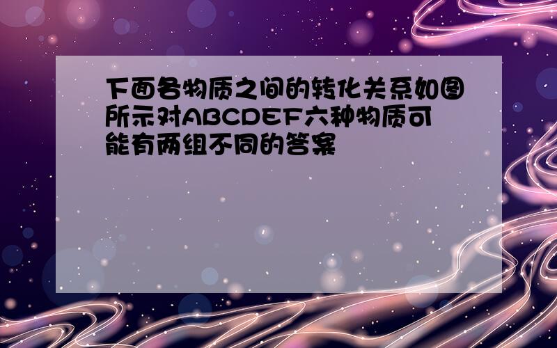 下面各物质之间的转化关系如图所示对ABCDEF六种物质可能有两组不同的答案