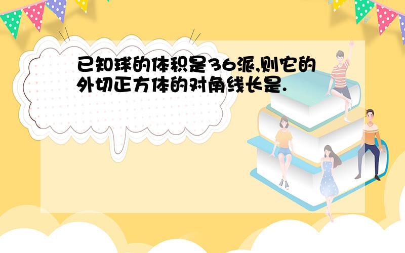 已知球的体积是36派,则它的外切正方体的对角线长是.