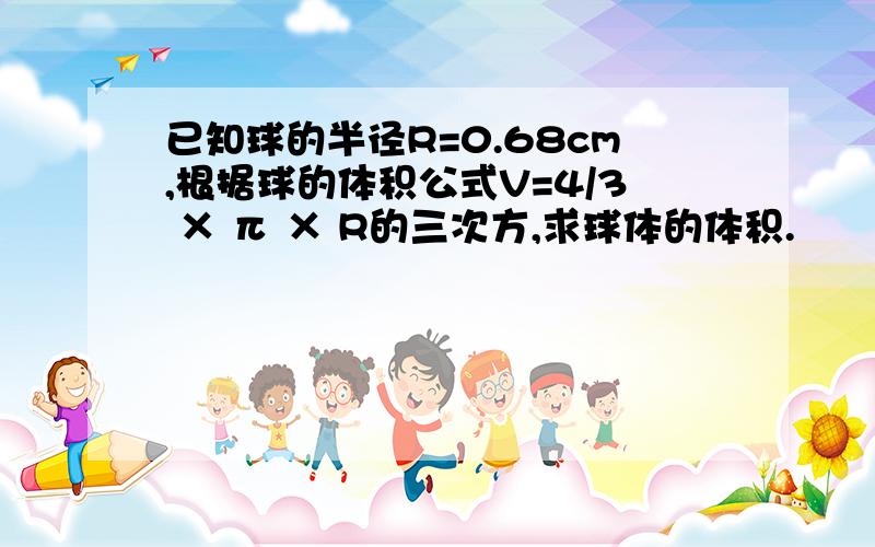 已知球的半径R=0.68cm,根据球的体积公式V=4/3 × π × R的三次方,求球体的体积.