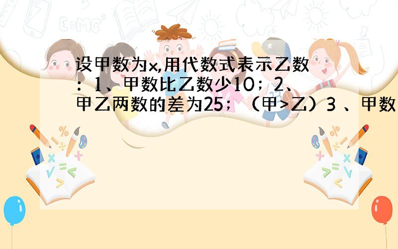 设甲数为x,用代数式表示乙数：1、甲数比乙数少10；2、甲乙两数的差为25；（甲>乙）3 、甲数的4倍比乙数多7