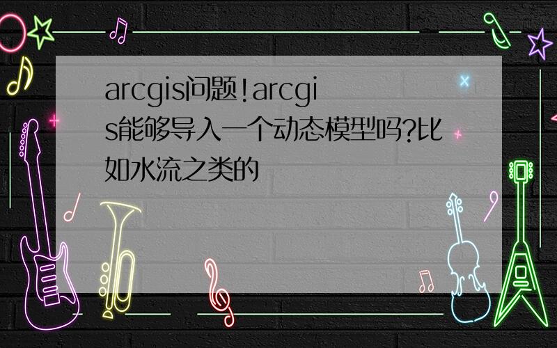 arcgis问题!arcgis能够导入一个动态模型吗?比如水流之类的