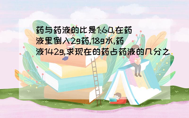 药与药液的比是1:60,在药液里倒入2g药,18g水,药液142g,求现在的药占药液的几分之