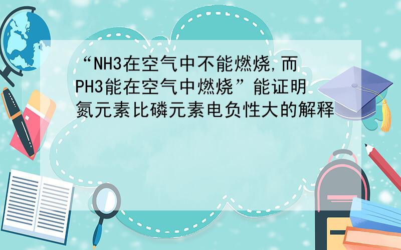 “NH3在空气中不能燃烧,而PH3能在空气中燃烧”能证明氮元素比磷元素电负性大的解释