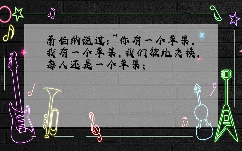 萧伯纳说过：“你有一个苹果,我有一个苹果,我们彼此交换,每人还是一个苹果；