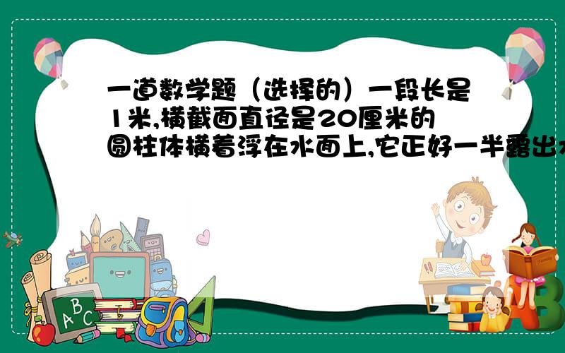 一道数学题（选择的）一段长是1米,横截面直径是20厘米的圆柱体横着浮在水面上,它正好一半露出水面,这个圆柱体与水接触面的