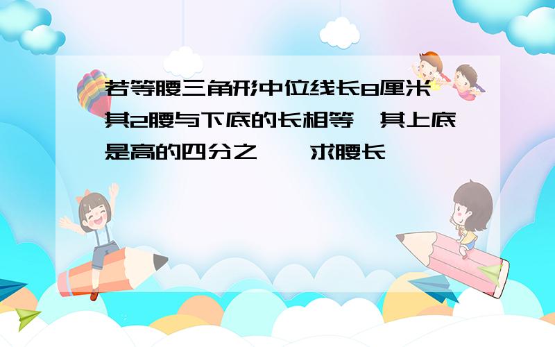 若等腰三角形中位线长8厘米,其2腰与下底的长相等,其上底是高的四分之一,求腰长