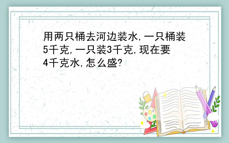 用两只桶去河边装水,一只桶装5千克,一只装3千克,现在要4千克水,怎么盛?