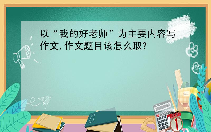 以“我的好老师”为主要内容写作文,作文题目该怎么取?