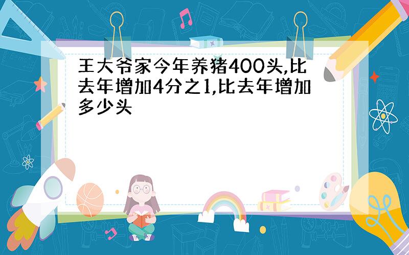 王大爷家今年养猪400头,比去年增加4分之1,比去年增加多少头