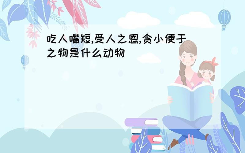 吃人嘴短,受人之恩,贪小便于之物是什么动物