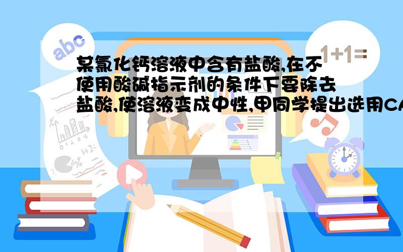 某氯化钙溶液中含有盐酸,在不使用酸碱指示剂的条件下要除去盐酸,使溶液变成中性,甲同学提出选用CACO3粉末,乙同学提出选