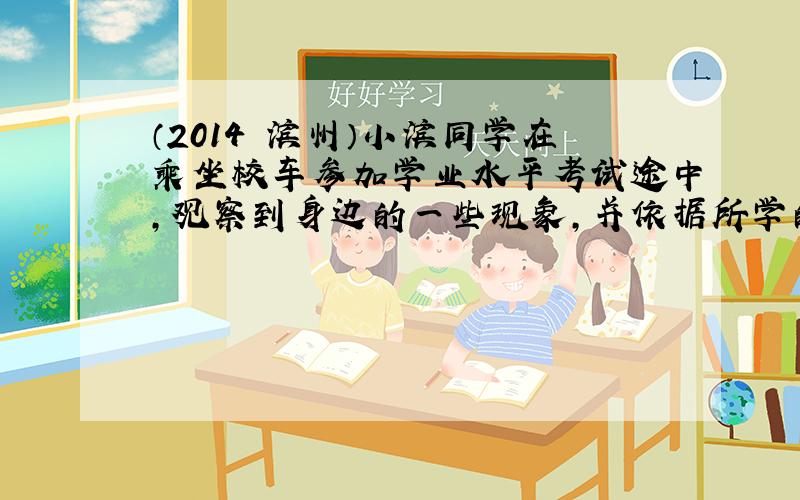 （2014•滨州）小滨同学在乘坐校车参加学业水平考试途中，观察到身边的一些现象，并依据所学的物理知识做出了自己的判断，其