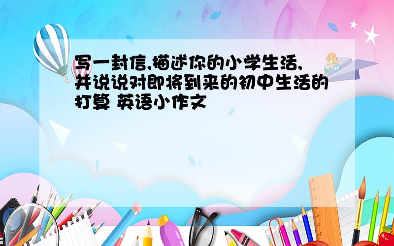 写一封信,描述你的小学生活,并说说对即将到来的初中生活的打算 英语小作文