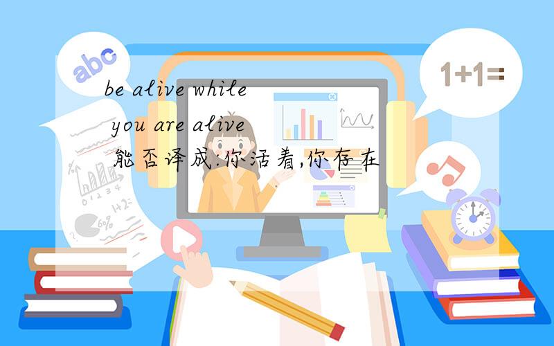 be alive while you are alive 能否译成:你活着,你存在