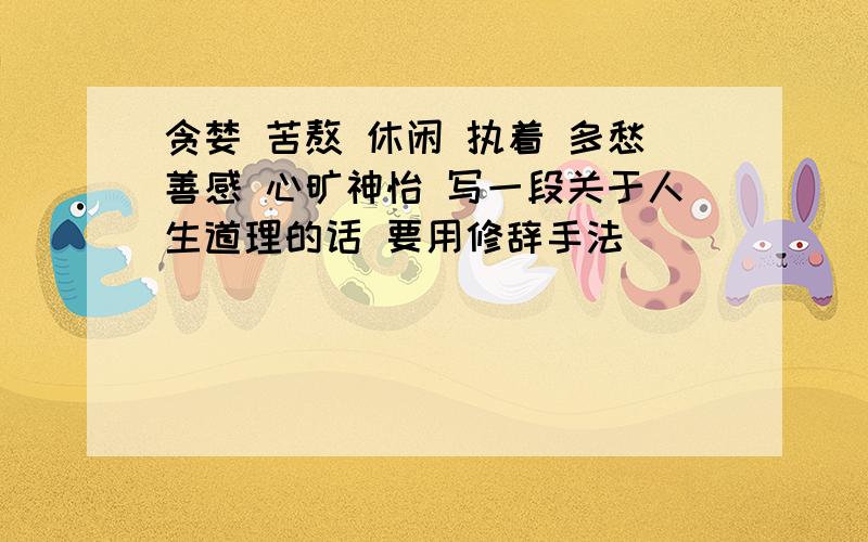 贪婪 苦熬 休闲 执着 多愁善感 心旷神怡 写一段关于人生道理的话 要用修辞手法