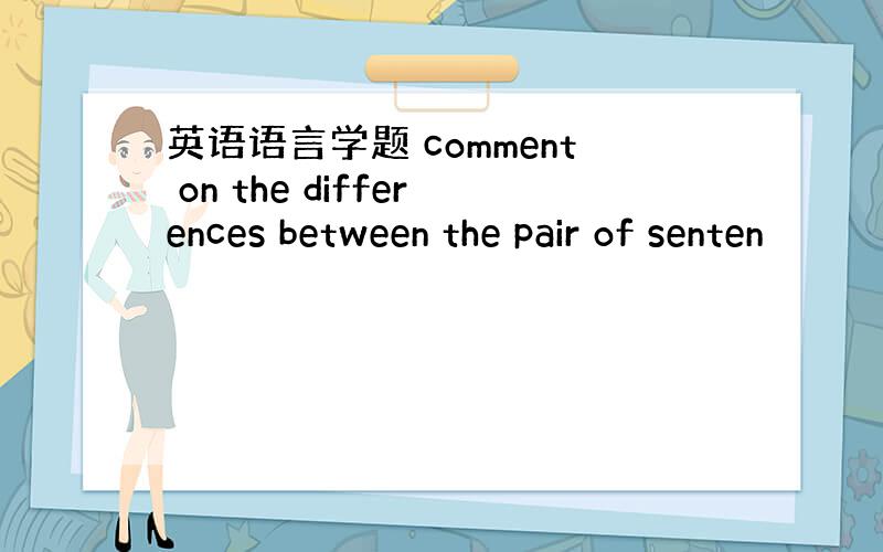 英语语言学题 comment on the differences between the pair of senten