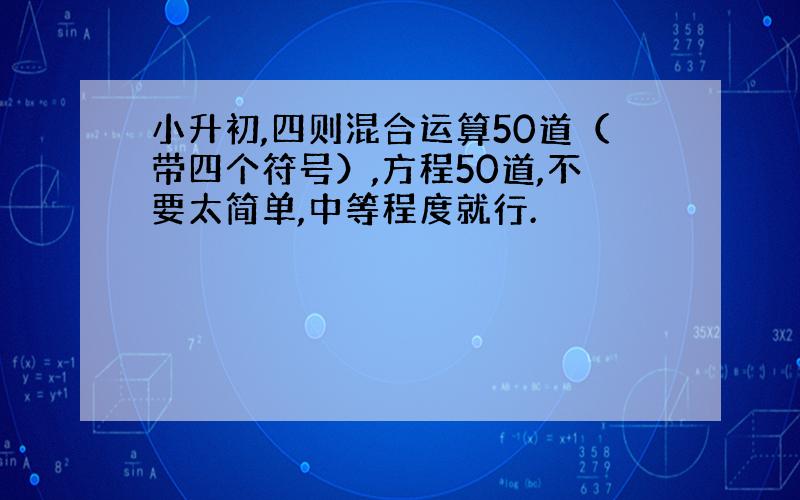 小升初,四则混合运算50道（带四个符号）,方程50道,不要太简单,中等程度就行.