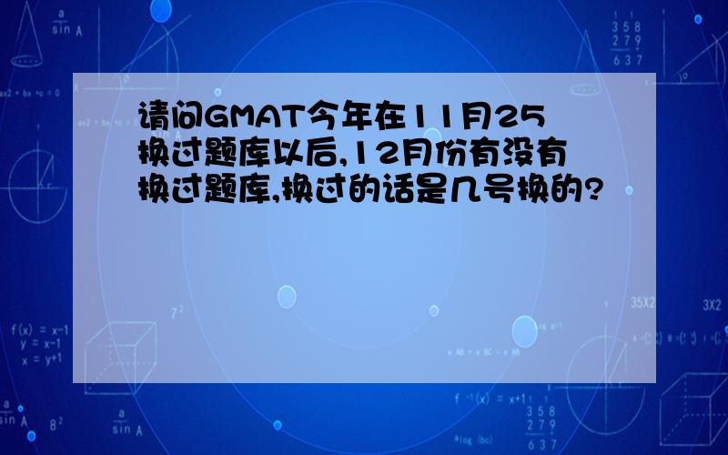 请问GMAT今年在11月25换过题库以后,12月份有没有换过题库,换过的话是几号换的?