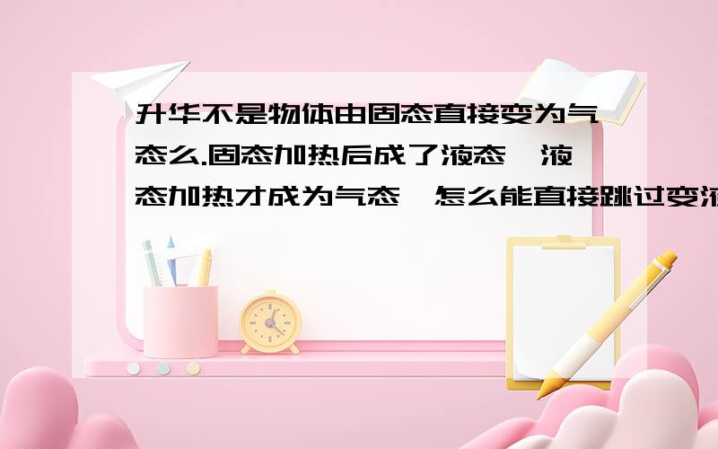 升华不是物体由固态直接变为气态么.固态加热后成了液态,液态加热才成为气态,怎么能直接跳过变液态环节?