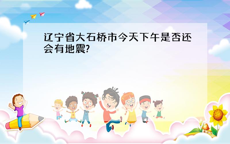 辽宁省大石桥市今天下午是否还会有地震?