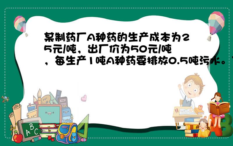 某制药厂A种药的生产成本为25元/吨，出厂价为50元/吨，每生产1吨A种药要排放0.5吨污水。下面有两种处理污水的方案。