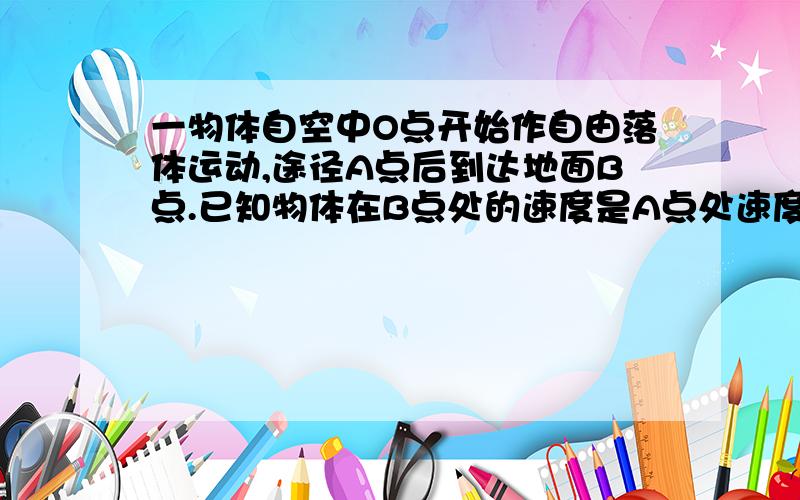 一物体自空中O点开始作自由落体运动,途径A点后到达地面B点.已知物体在B点处的速度是A点处速度的4/3,AB间距为7m,