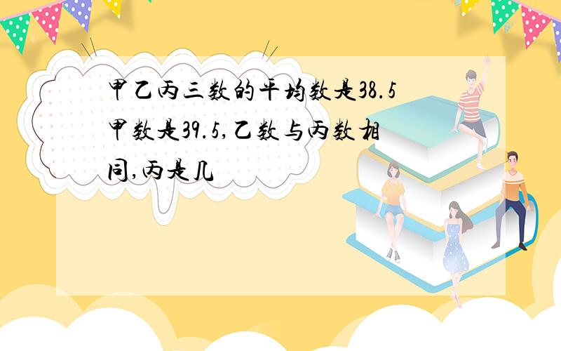 甲乙丙三数的平均数是38.5甲数是39.5,乙数与丙数相同,丙是几