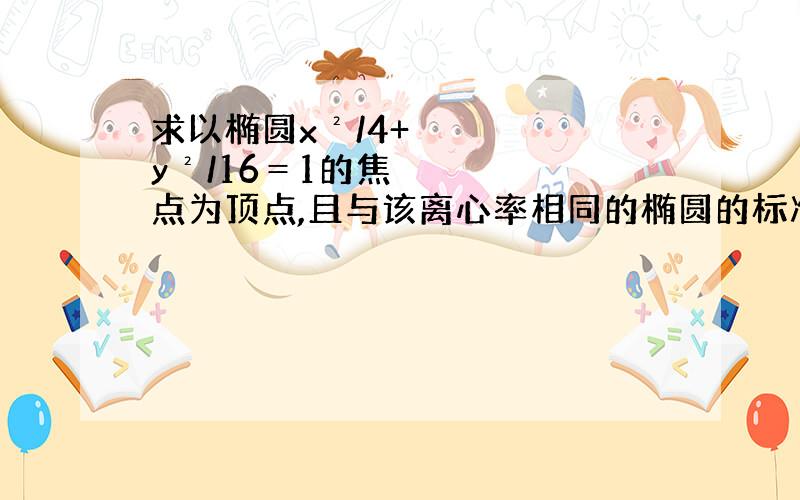 求以椭圆x²/4+y²/16＝1的焦点为顶点,且与该离心率相同的椭圆的标准方程