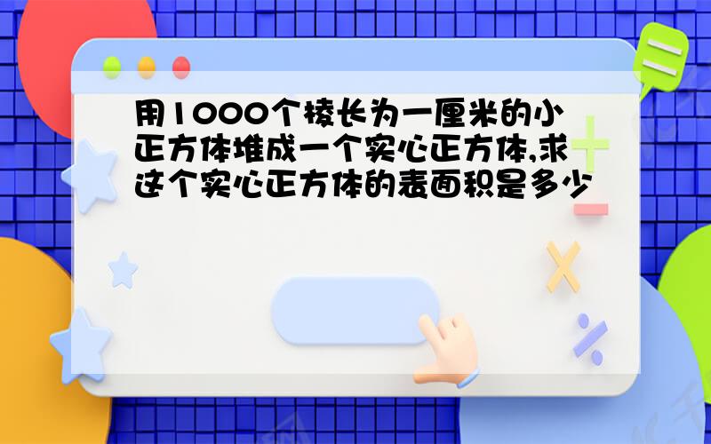 用1000个棱长为一厘米的小正方体堆成一个实心正方体,求这个实心正方体的表面积是多少