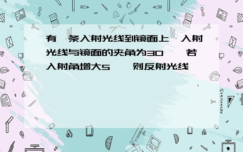 有一条入射光线到镜面上,入射光线与镜面的夹角为30°,若入射角增大5°,则反射光线