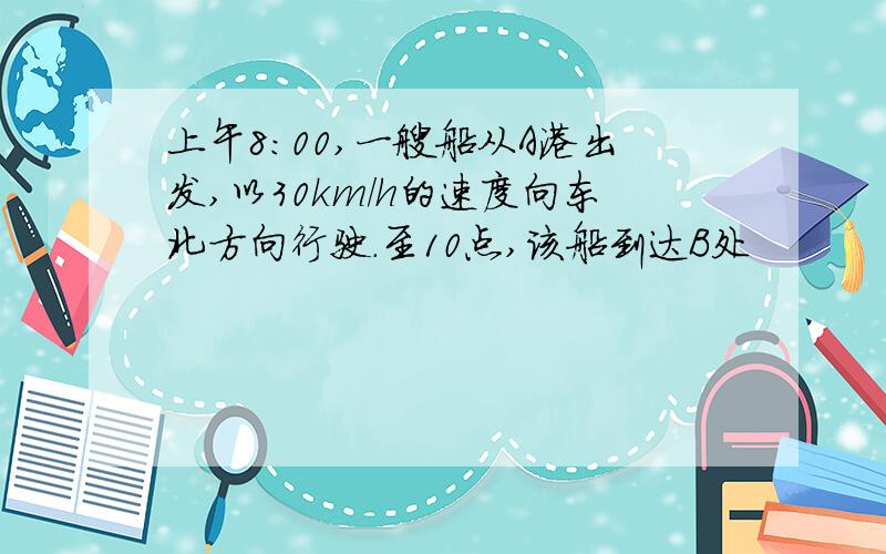 上午8:00,一艘船从A港出发,以30km/h的速度向东北方向行驶.至10点,该船到达B处