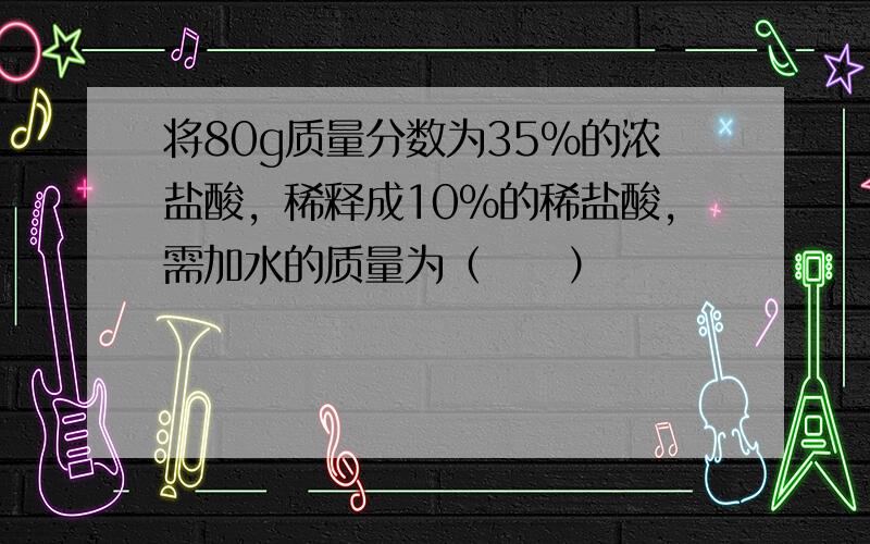 将80g质量分数为35%的浓盐酸，稀释成10%的稀盐酸，需加水的质量为（　　）