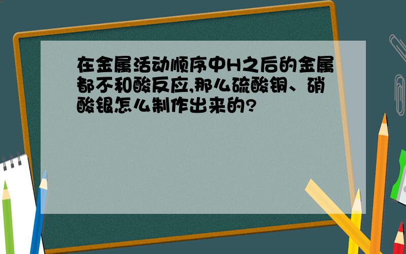 在金属活动顺序中H之后的金属都不和酸反应,那么硫酸铜、硝酸银怎么制作出来的?