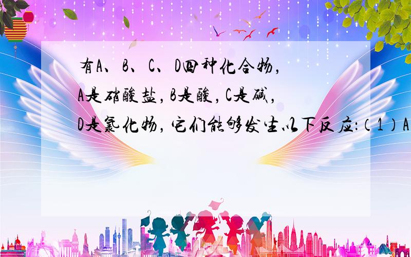 有A、B、C、D四种化合物，A是硝酸盐，B是酸，C是碱，D是氯化物，它们能够发生以下反应：（1）A、B的溶液混合后，出现