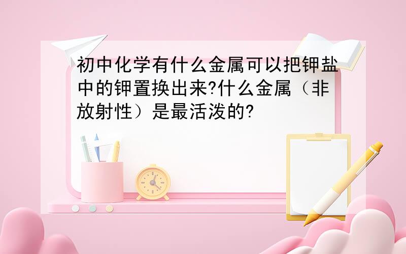 初中化学有什么金属可以把钾盐中的钾置换出来?什么金属（非放射性）是最活泼的?