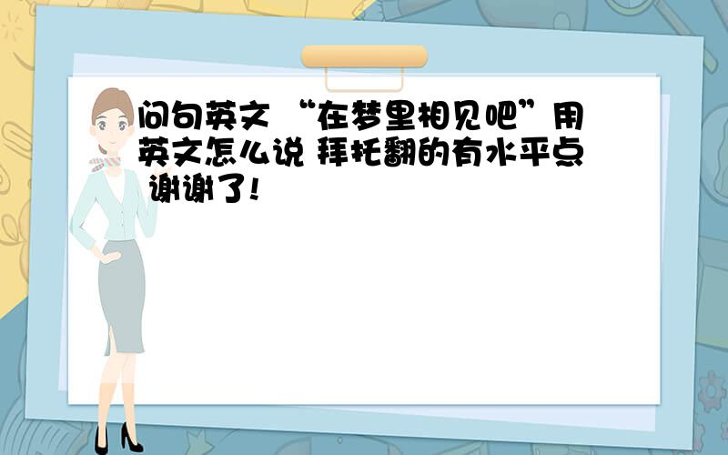 问句英文 “在梦里相见吧”用英文怎么说 拜托翻的有水平点 谢谢了!