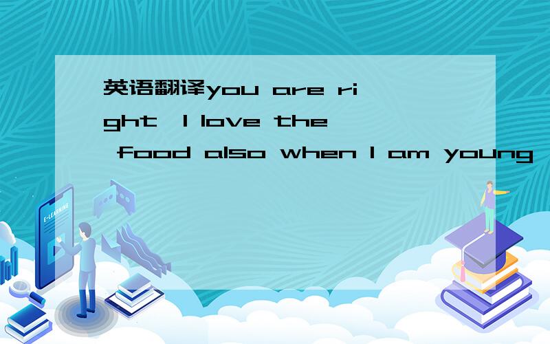 英语翻译you are right,I love the food also when I am young,but d