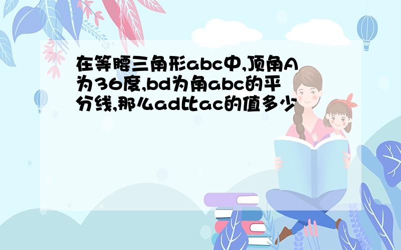 在等腰三角形abc中,顶角A为36度,bd为角abc的平分线,那么ad比ac的值多少