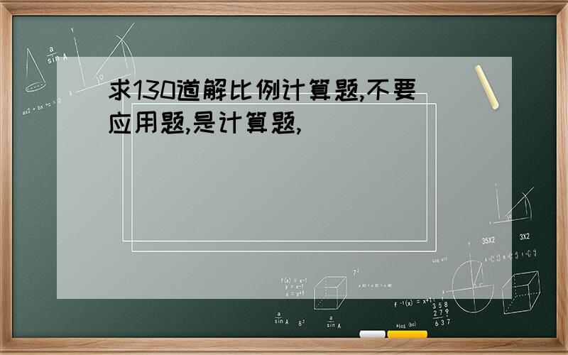 求130道解比例计算题,不要应用题,是计算题,