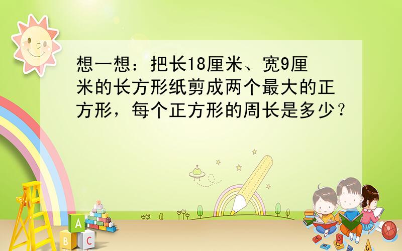 想一想：把长18厘米、宽9厘米的长方形纸剪成两个最大的正方形，每个正方形的周长是多少？